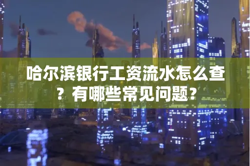 哈尔滨银行工资流水怎么查?有哪些常见问题?