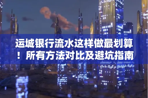 运城银行流水这样做最划算!所有方法对比及避坑指南