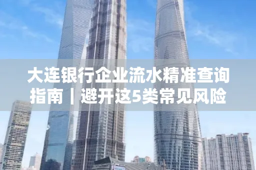 大连银行企业流水精准查询指南|避开这5类常见风险露一手技巧