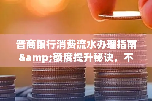 晋商银行消费流水办理指南&额度提升秘诀，不懂这些你可能吃大亏！