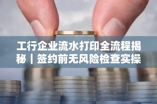 工行企业流水打印全流程揭秘｜签约前无风险检查实操指南