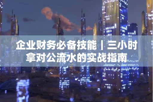 企业财务必备技能|三小时拿对公流水的实战指南