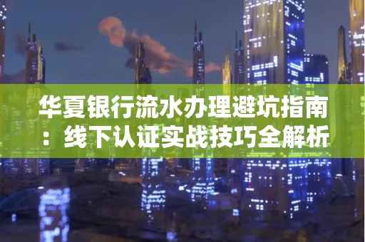 华夏银行流水办理避坑指南:线下认证实战技巧全解析